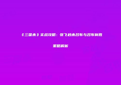 《三国杀》实战攻略：张飞秒杀吕布与吕布制胜策略解析