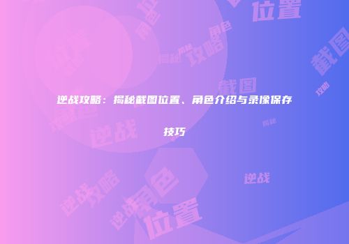 逆战攻略：揭秘截图位置、角色介绍与录像保存技巧