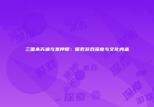 三国杀苏编与焦仲卿：探索游戏深度与文化内涵