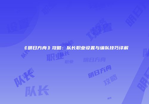 《明日方舟》攻略：队长职业设置与编队技巧详解