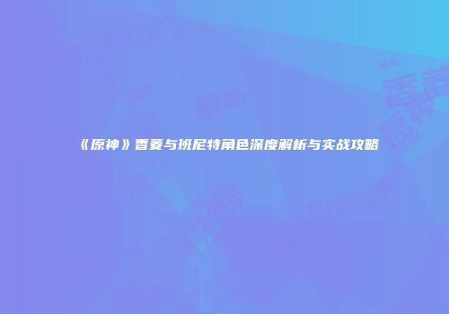 《原神》香菱与班尼特角色深度解析与实战攻略