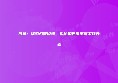 原神：探索幻想世界，揭秘角色设定与游戏元素