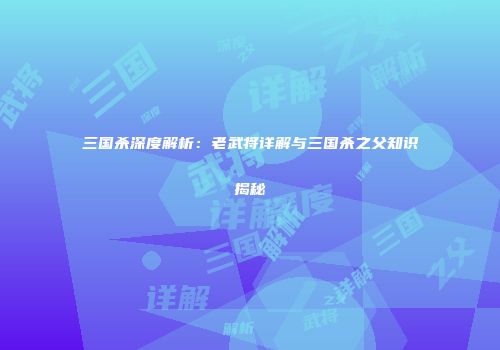 三国杀深度解析：老武将详解与三国杀之父知识揭秘