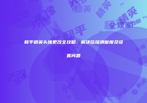 和平精英头像更改全攻略：解决压缩清晰度及设置问题
