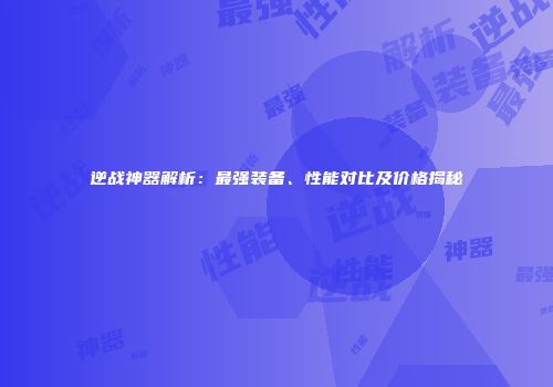 逆战神器解析：最强装备、性能对比及价格揭秘
