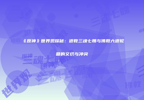 《原神》世界观探秘：道教三魂七魄与佛教六道轮回的交织与冲突