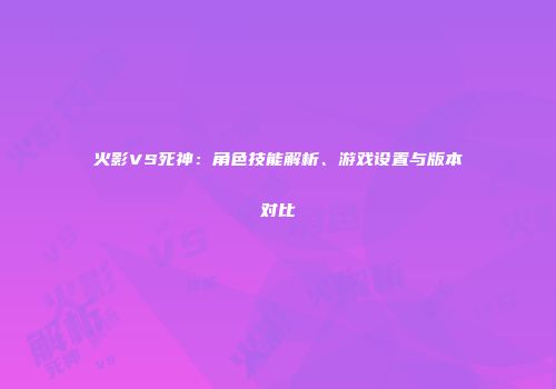 火影VS死神：角色技能解析、游戏设置与版本对比