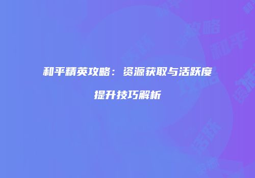 和平精英攻略：资源获取与活跃度提升技巧解析