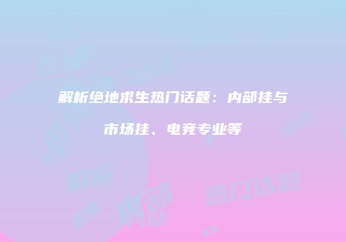 解析绝地求生热门话题：内部挂与市场挂、电竞专业等
