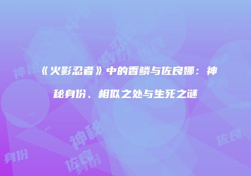 《火影忍者》中的香鳞与佐良娜：神秘身份、相似之处与生死之谜
