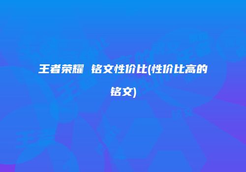 王者荣耀 铭文性价比(性价比高的铭文)