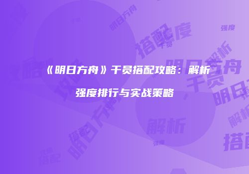 《明日方舟》干员搭配攻略：解析强度排行与实战策略