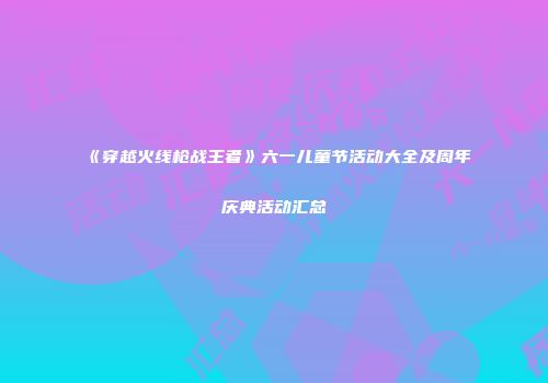 《穿越火线枪战王者》六一儿童节活动大全及周年庆典活动汇总