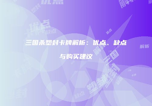 三国杀塑封卡牌解析：优点、缺点与购买建议
