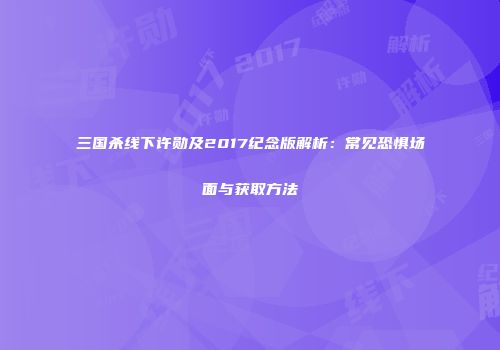 三国杀线下许勋及2017纪念版解析：常见恐惧场面与获取方法
