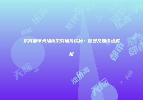 乐高都市天际线系列涨价揭秘：原因及知识点解析