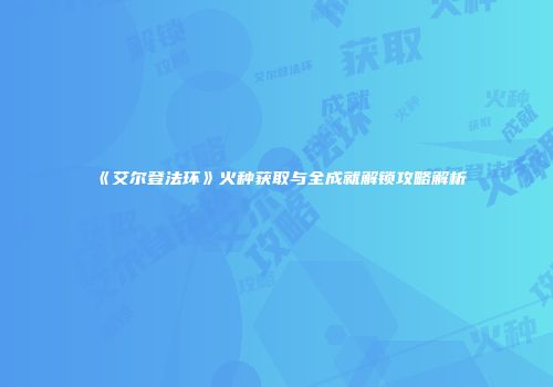 《艾尔登法环》火种获取与全成就解锁攻略解析
