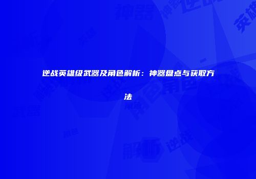 逆战英雄级武器及角色解析：神器盘点与获取方法