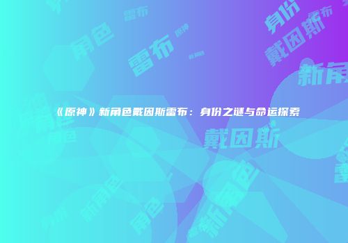 《原神》新角色戴因斯雷布：身份之谜与命运探索