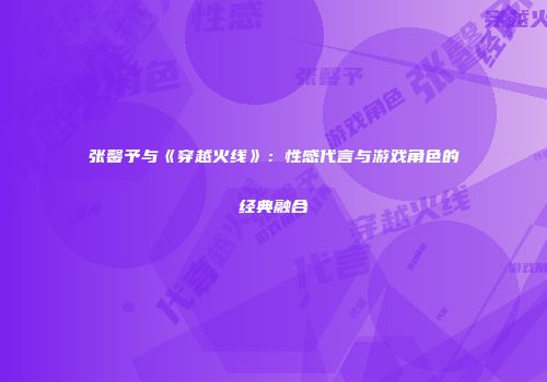 张馨予与《穿越火线》：性感代言与游戏角色的经典融合
