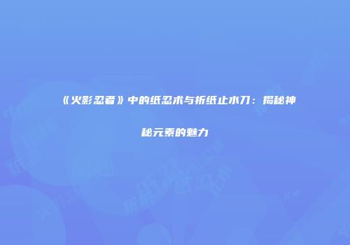 《火影忍者》中的纸忍术与折纸止水刀：揭秘神秘元素的魅力