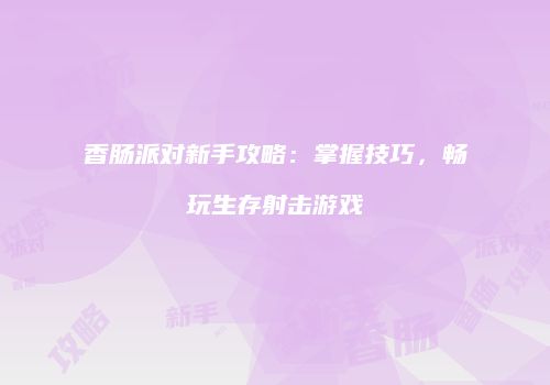 香肠派对新手攻略：掌握技巧，畅玩生存射击游戏