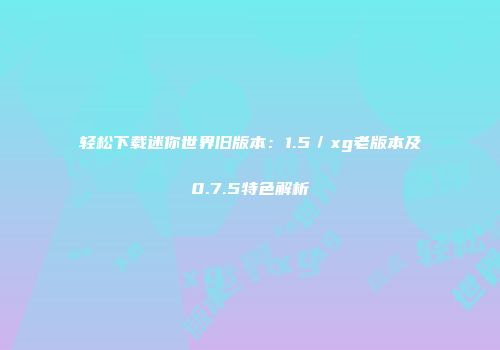 轻松下载迷你世界旧版本：1.5／xg老版本及0.7.5特色解析