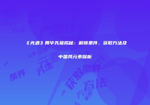 《光遇》舞毕先祖揭秘：解锁条件、获取方法及中国风元素探析