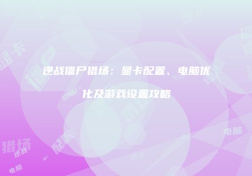 逆战僵尸猎场：显卡配置、电脑优化及游戏设置攻略