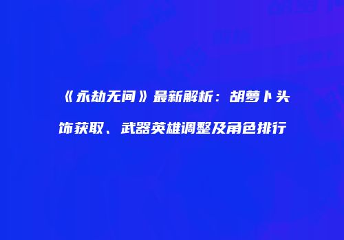 《永劫无间》最新解析：胡萝卜头饰获取、武器英雄调整及角色排行