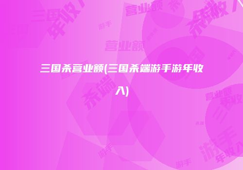 三国杀营业额(三国杀端游手游年收入)