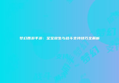 梦幻西游手游：宝宝放生与战斗支持技巧全解析