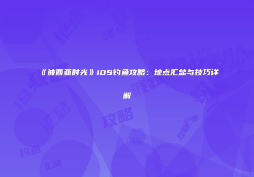 《波西亚时光》iOS钓鱼攻略：地点汇总与技巧详解