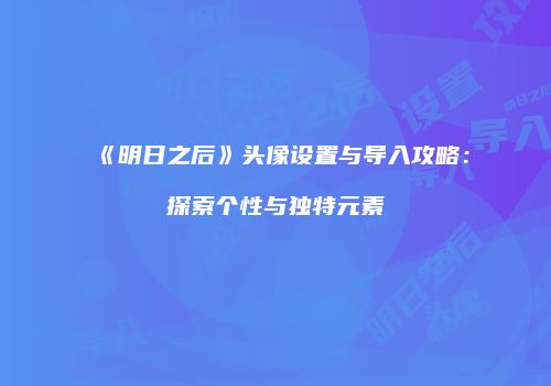 《明日之后》头像设置与导入攻略：探索个性与独特元素