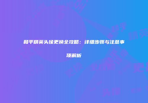 和平精英头像更换全攻略：详细步骤与注意事项解析