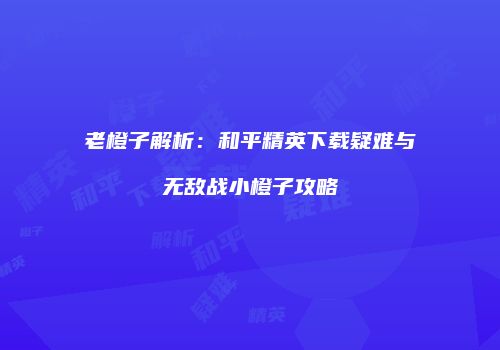 老橙子解析：和平精英下载疑难与无敌战小橙子攻略