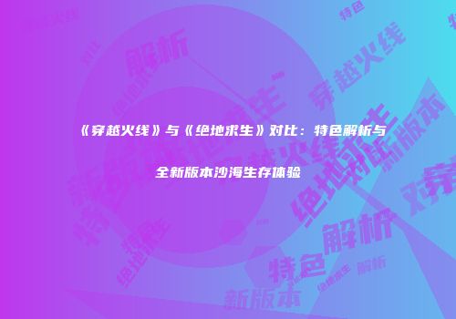 《穿越火线》与《绝地求生》对比：特色解析与全新版本沙海生存体验