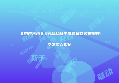 《明日方舟》R6联动新干员解析及数据测评：空弦实力揭秘