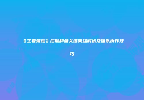 《王者荣耀》后期翻盘关键英雄解析及团队协作技巧