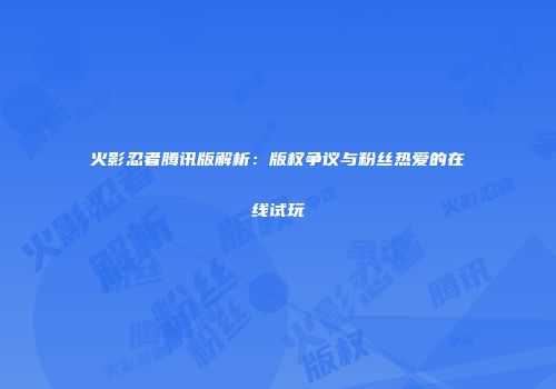 火影忍者腾讯版解析：版权争议与粉丝热爱的在线试玩