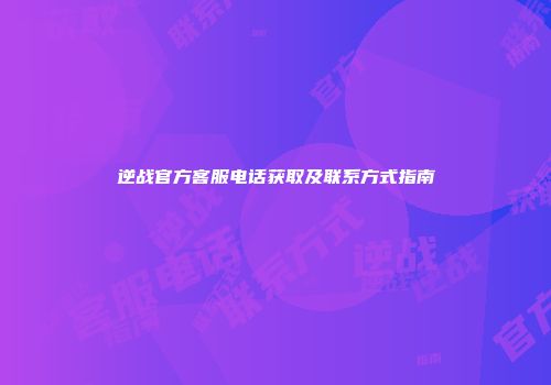 逆战官方客服电话获取及联系方式指南
