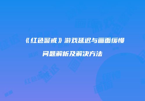《红色警戒》游戏延迟与画面缓慢问题解析及解决方法