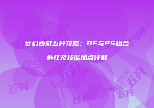 梦幻西游五开攻略：DF与PS组合选择及技能加点详解