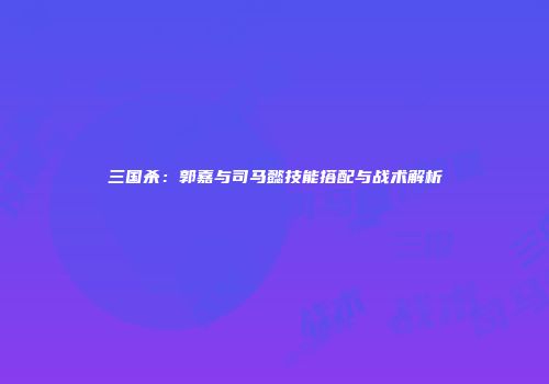 三国杀：郭嘉与司马懿技能搭配与战术解析