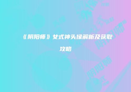 《阴阳师》女式神头像解析及获取攻略