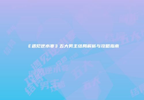 《遇见逆水寒》五大男主结局解析与攻略指南