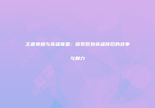 王者荣耀与英雄联盟：探索原始英雄背后的故事与魅力