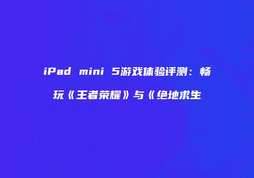 iPad mini 5游戏体验评测：畅玩《王者荣耀》与《绝地求生