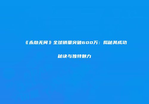 《永劫无间》全球销量突破600万：揭秘其成功秘诀与独特魅力