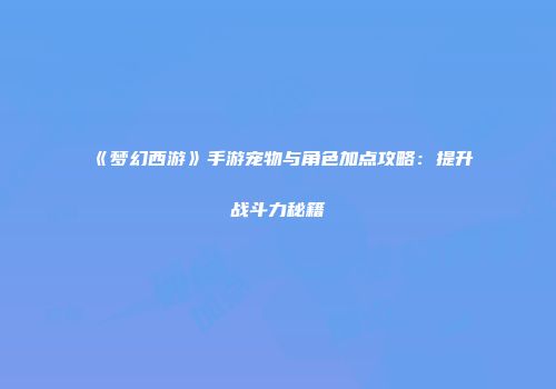 《梦幻西游》手游宠物与角色加点攻略：提升战斗力秘籍